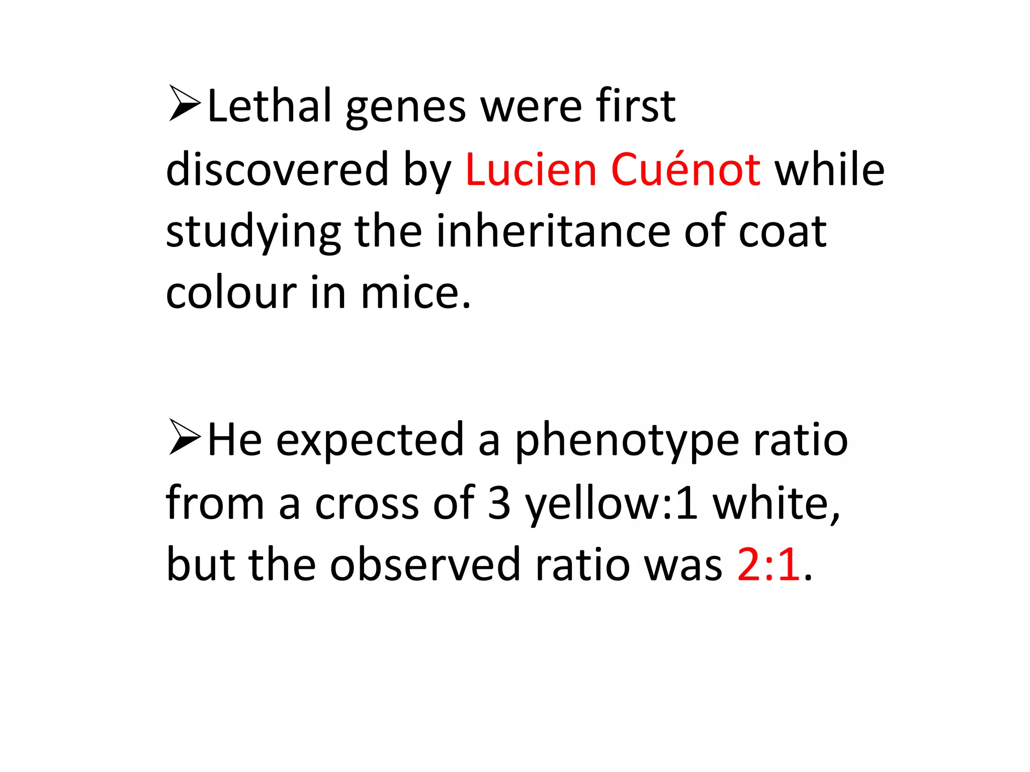 Lethal genes were first
discovered by Lucien Cuénot while
studying the inheritance of coat
colour in mice.
He expected a phenotype ratio
from a cross of 3 yellow:1 white,
but the observed ratio was 2:1.
 