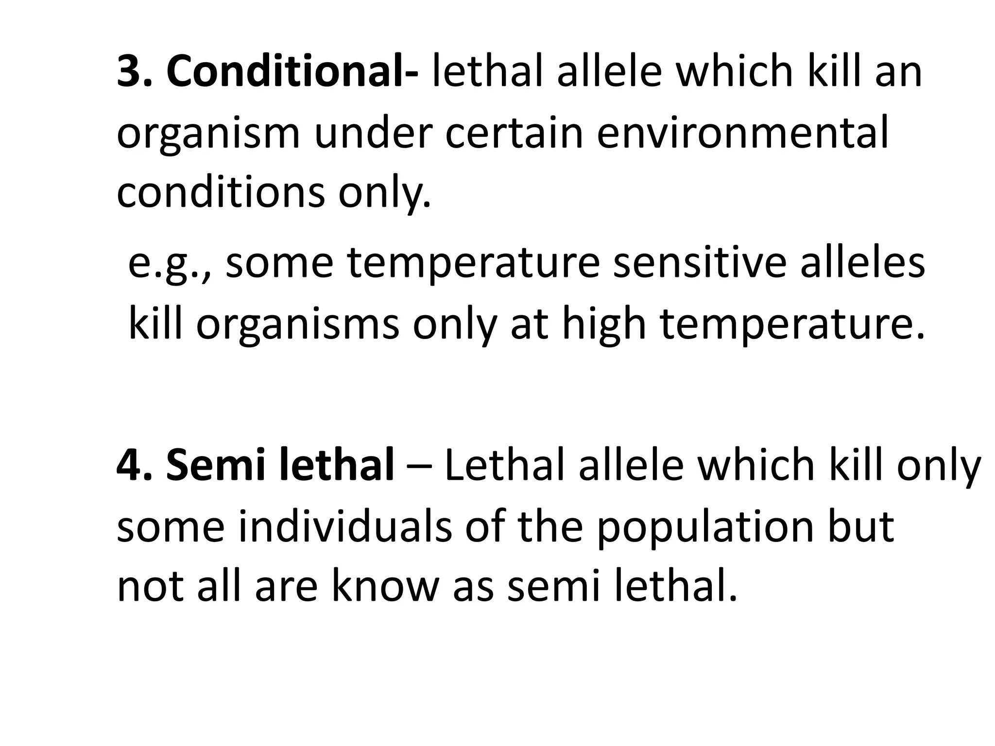 3. Conditional- lethal allele which kill an
organism under certain environmental
conditions only.
e.g., some temperature sensitive alleles
kill organisms only at high temperature.
4. Semi lethal – Lethal allele which kill only
some individuals of the population but
not all are know as semi lethal.
 