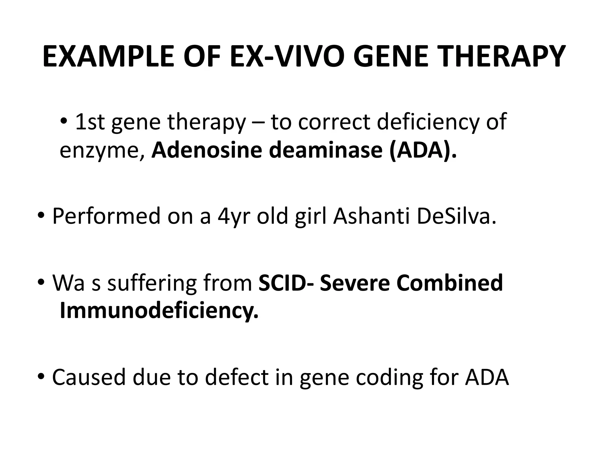 EXAMPLE OF EX-VIVO GENE THERAPY
• 1st gene therapy – to correct deficiency of
enzyme, Adenosine deaminase (ADA).
• Performed on a 4yr old girl Ashanti DeSilva.
• Wa s suffering from SCID- Severe Combined
Immunodeficiency.
• Caused due to defect in gene coding for ADA
 