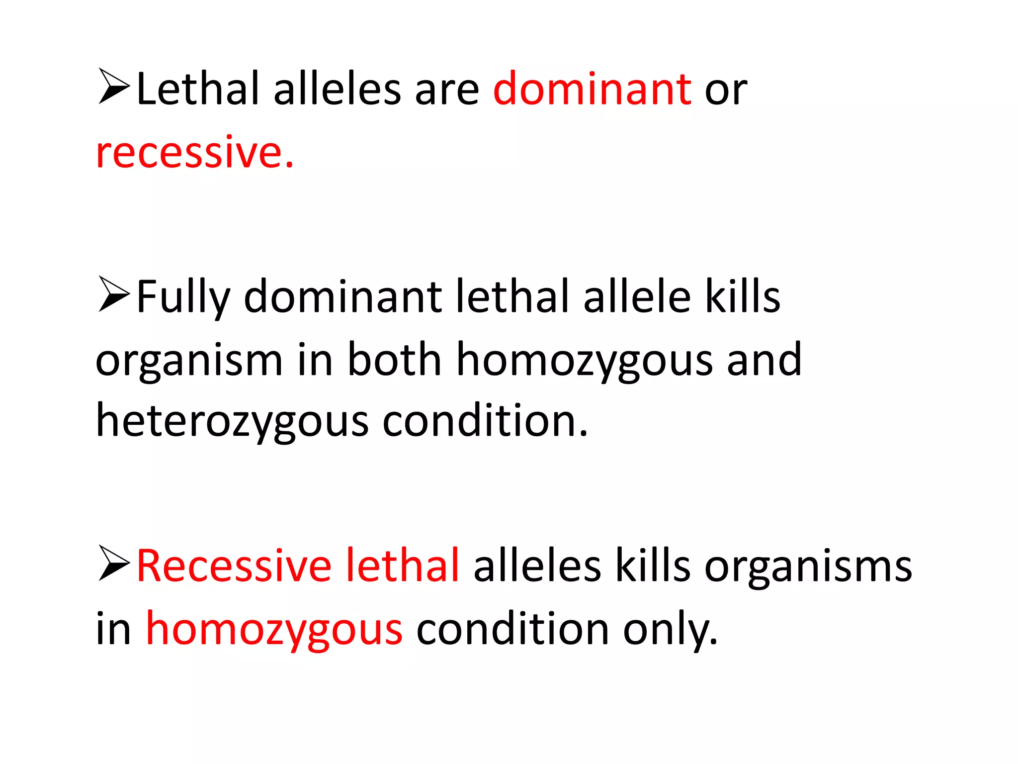 Lethal alleles are dominant or
recessive.
Fully dominant lethal allele kills
organism in both homozygous and
heterozygous condition.
Recessive lethal alleles kills organisms
in homozygous condition only.
 