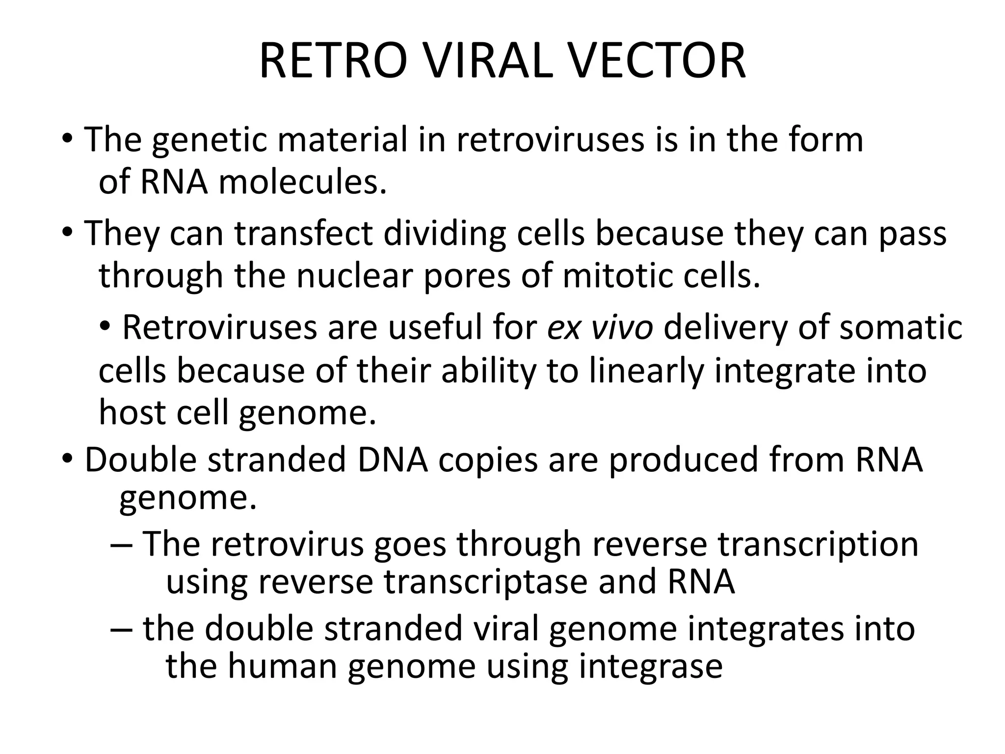RETRO VIRAL VECTOR
• The genetic material in retroviruses is in the form
of RNA molecules.
• They can transfect dividing cells because they can pass
through the nuclear pores of mitotic cells.
• Retroviruses are useful for ex vivo delivery of somatic
cells because of their ability to linearly integrate into
host cell genome.
• Double stranded DNA copies are produced from RNA
genome.
– The retrovirus goes through reverse transcription
using reverse transcriptase and RNA
– the double stranded viral genome integrates into
the human genome using integrase
 