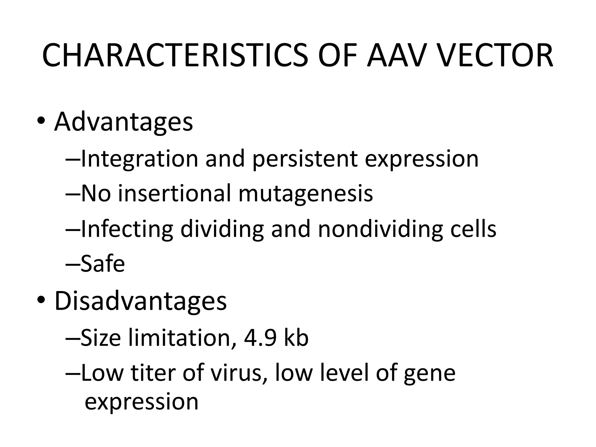 CHARACTERISTICS OF AAV VECTOR
• Advantages
–Integration and persistent expression
–No insertional mutagenesis
–Infecting dividing and nondividing cells
–Safe
• Disadvantages
–Size limitation, 4.9 kb
–Low titer of virus, low level of gene
expression
 