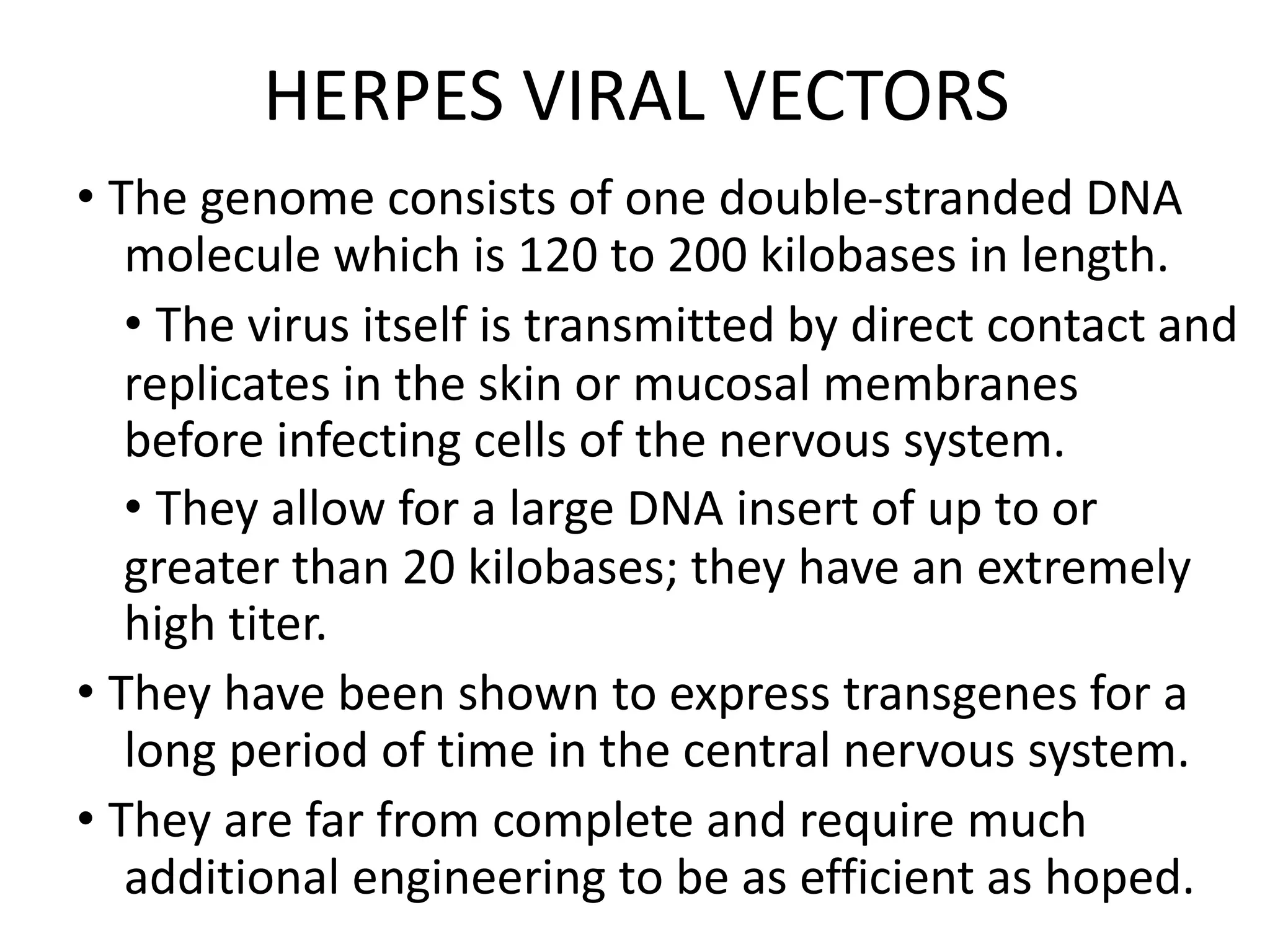HERPES VIRAL VECTORS
• The genome consists of one double-stranded DNA
molecule which is 120 to 200 kilobases in length.
• The virus itself is transmitted by direct contact and
replicates in the skin or mucosal membranes
before infecting cells of the nervous system.
• They allow for a large DNA insert of up to or
greater than 20 kilobases; they have an extremely
high titer.
• They have been shown to express transgenes for a
long period of time in the central nervous system.
• They are far from complete and require much
additional engineering to be as efficient as hoped.
 