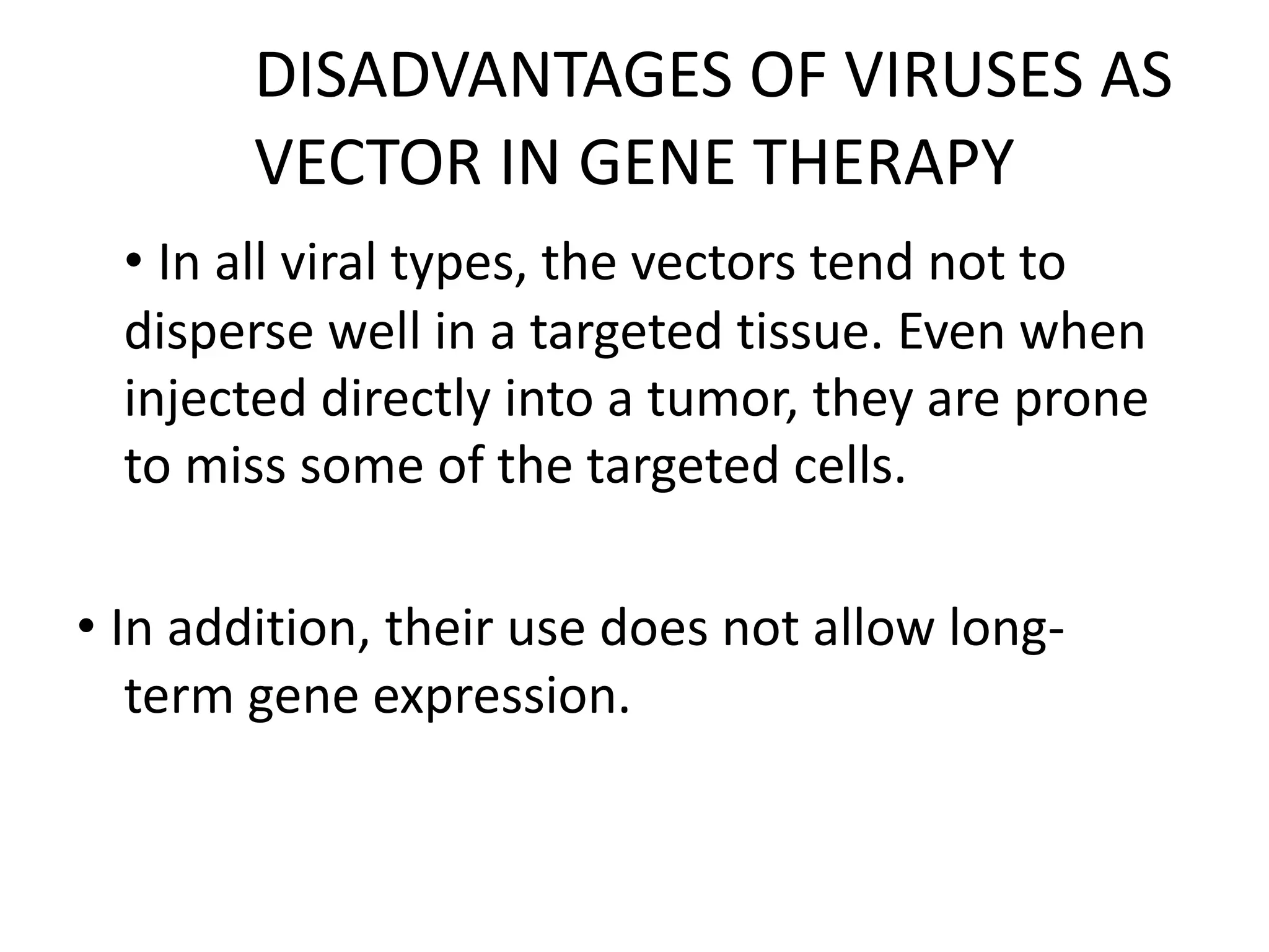 DISADVANTAGES OF VIRUSES AS
VECTOR IN GENE THERAPY
• In all viral types, the vectors tend not to
disperse well in a targeted tissue. Even when
injected directly into a tumor, they are prone
to miss some of the targeted cells.
• In addition, their use does not allow long-
term gene expression.
 