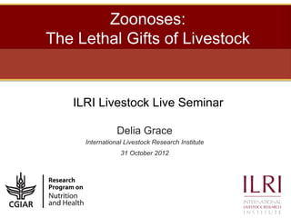 Zoonoses:
The Lethal Gifts of Livestock


   ILRI Livestock Live Seminar

                Delia Grace
     International Livestock Research Institute
                 31 October 2012
 