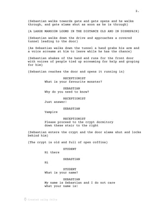 2.
Created using Celtx
(Sebastian walks towards gate and gate opens and he walks
through, and gate slams shut as soon as he is through)
(A LARGE MANSION LOOMS IN THE DISTANCE OLD AND IN DISREPAIR)
(Sebastian walks down the drive and approaches a covered
tunnel leading to the door)
(As Sebastian walks down the tunnel a hand grabs his arm and
a voice screams at him to leave while he has the chance)
(Sebastian shakes of the hand and runs for the front door
with voices of people tied up screaming for help and groping
for him)
(Sebastian reaches the door and opens it running in)
RECEPTIONIST
What is your favourite monster?
SEBASTIAN
Why do you need to know?
RECEPTIONIST
Just answer!
SEBASTIAN
Vampire
RECEPTIONIST
Please proceed to the crypt dormitory
down these stair to the right
(Sebastian enters the crypt and the door slams shut and locks
behind him)
(The crypt is old and full of open coffins)
STUDENT
Hi there
SEBASTIAN
Hi
STUDENT
What is your name?
SEBASTIAN
My name is Sebastian and I do not care
what your name is!
 