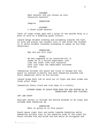 3.
Created using Celtx
STUDENT
What monster did you choose as your
favourite monster?
SEBASTIAN
Vampire
STUDENT
I chose slime monster
(Door of crypt slams open and a group of two guards drag in a
bath of acid of a bubbling green colour)
(Guard drags Student kicking and screaming towards the bath
of acid and places the student into it and holds the student
in it while student thrashes screaming in agony as his body
dissolves)
SEBASTIAN
Why did you kill him?
GUARD
He was supposed to be converted but it
seems he is a failed experiment just
like the other 1000 test subjects.
Lets just hope the experiment succeeds
with you.
(Sebastian attacks the guard and tries to escape but the
guard is unfazed no-matter how much Sebastian punches him
until Sebastian falls on his bottom)
(Guard drags bath tub of acid out of Crypt and door slams and
locks after them)
(Sebastian feels tired and lies down in a coffin)
(SCREEN FADES TO BLACK FROM BOTH TOP AND BOTTOM AS IF
SEBASTIANS EYES ARE CLOSING)
INT 1AM CRYPT
Daylight shines in through the barred windows of he crypt and
screams wake Sebastian up
SEBASTIAN
What is going on in this place?
Guard opens crypt door and walks towards Sebastian while
Sebastian quickly runs to the opposite side of the crypt but
Guard catches him and holds him arm while he struggles and
 