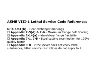 ASME VIII-1 Lethal Service Code References
UHX-19.1(b) - Heat exchanger markings
Appendix 2-5(d) & 2-6 - Maximum Flange Bolt Spacing
Appendix 2-14(a) - Mandatory flange flexibility
Appendix 7-1, 7-5 - Steel casting examination for 100%
quality factor
Appendix 9-8 - if the jacket does not carry lethal
substances, lethal service restrictions do not apply to it
 