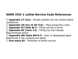 ASME VIII-1 Lethal Service Code References
Appendix 17-2(a) - Dimple jackets will not contain lethal
substances
Appendix 35-3(c) & 35-7(d) - Mass production rules
Appendix W Table W-3 - Filing out the U forms
Appendix KK (note 12) - Filling out User Design
Requirements forms
Appendix NN Table NN-6-5 - User or designated again
determines if the contents are lethal
End notes 65 - Definition of lethal service
 
