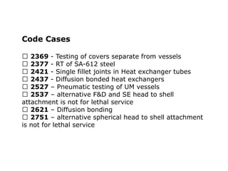 Code Cases
2369 - Testing of covers separate from vessels
2377 - RT of SA-612 steel
2421 - Single fillet joints in Heat exchanger tubes
2437 - Diffusion bonded heat exchangers
2527 – Pneumatic testing of UM vessels
2537 – alternative F&D and SE head to shell
attachment is not for lethal service
2621 – Diffusion bonding
2751 – alternative spherical head to shell attachment
is not for lethal service
 