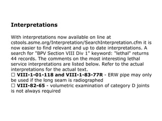 Interpretations
With interpretations now available on line at
cstools.asme.org/Interpretation/SearchInterpretation.cfm it is
now easier to find relevant and up to date interpretations. A
search for "BPV Section VIII Div 1" keyword: "lethal" returns
44 records. The comments on the most interesting lethal
service interpretations are listed below. Refer to the actual
interpretations for the actual text.
VIII-1-01-118 and VIII-1-83-77R - ERW pipe may only
be used if the long seam is radiographed
VIII-82-65 - volumetric examination of category D joints
is not always required
 