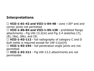 Interpretations
VIII-1-01-42 and VIII-1-04-48 - cone >30° and and
corner joints not permitted
VIII-1-86-84 and VIII-1-95-138 - prohibited flange
attachments - Fig UW-13.2(m) and Fig 2-4 sketches (7),
(8), (8a), (8b), and (9)
VIII-1-92-112 - full radiography of category C and D
butt welds is required except for UW-11(a)(4)
VIII-1-92-194 - full penetration angle joints are not
permitted
VIII-1-92-211 - Fig UW-13.2 attachments are not
permissible
 