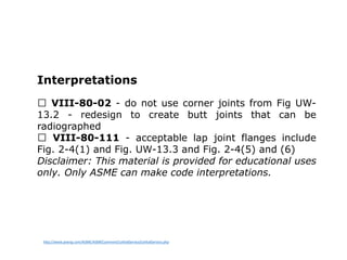 Interpretations
VIII-80-02 - do not use corner joints from Fig UW-
13.2 - redesign to create butt joints that can be
radiographed
VIII-80-111 - acceptable lap joint flanges include
Fig. 2-4(1) and Fig. UW-13.3 and Fig. 2-4(5) and (6)
Disclaimer: This material is provided for educational uses
only. Only ASME can make code interpretations.
http://www.pveng.com/ASME/ASMEComment/LethalService/LethalService.php
 