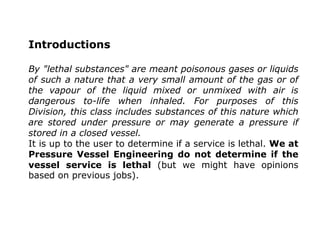 Introductions
By "lethal substances" are meant poisonous gases or liquids
of such a nature that a very small amount of the gas or of
the vapour of the liquid mixed or unmixed with air is
dangerous to-life when inhaled. For purposes of this
Division, this class includes substances of this nature which
are stored under pressure or may generate a pressure if
stored in a closed vessel.
It is up to the user to determine if a service is lethal. We at
Pressure Vessel Engineering do not determine if the
vessel service is lethal (but we might have opinions
based on previous jobs).
 