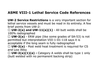 ASME VIII-1 Lethal Service Code References
UW-2 Service Restrictions is a very important section for
lethal service vessels and must be read in its entirety. A few
brief points from UW-2:
UW-2(a) and UW-11(a)(1) - All butt welds shall be
100% radiographed
UW-2(a) - ERW pipe (like some grades of SA-53) is not
permitted but interpretation VIII-1-01-118 says it is
acceptable if the long seam is fully radiographed
UW-2(a) - Post weld heat treatment is required for CS
and Low Alloy
UW-2(a)(1)(a) - Category A welds shall be type 1 only
(butt welded with no permanent backing strip)
 