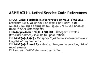 ASME VIII-1 Lethal Service Code References
UW-2(a)(1)(b&c) &Interpretation VIII-1 92-211 -
Category B & C welds shall be type 1 or 2 only (butt
welded). No slip on flanges! No Figure UW-13.2 Flange or
Head to Shell attachments
Interpretation VIII-I-98-23 - Category D welds
(typically nozzles) shall be full penetration.
UW-2(a)(1)(c) - Category C joints for stub ends have a
long list of requirements
UW-2(a)(2 and 3) - Heat exchangers have a long list of
requirements
Read all of UW-2 for more restrictions...
 