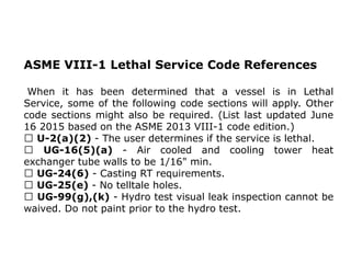 ASME VIII-1 Lethal Service Code References
When it has been determined that a vessel is in Lethal
Service, some of the following code sections will apply. Other
code sections might also be required. (List last updated June
16 2015 based on the ASME 2013 VIII-1 code edition.)
U-2(a)(2) - The user determines if the service is lethal.
UG-16(5)(a) - Air cooled and cooling tower heat
exchanger tube walls to be 1/16" min.
UG-24(6) - Casting RT requirements.
UG-25(e) - No telltale holes.
UG-99(g),(k) - Hydro test visual leak inspection cannot be
waived. Do not paint prior to the hydro test.
 