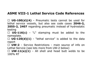 ASME VIII-1 Lethal Service Code References
UG-100(d)(4) - Pneumatic tests cannot be used for
lethal service vessels, but also see code cases 2046-2,
2055-2, 2407 regarding pneumatic instead of hydrostatic
testing
UG-116(c) - "L" stamping must be added to the
nameplate.
UG-120(d)(1) - "lethal service" is added to the data
report
UW-2 - Service Restrictions - main source of info on
Lethal Service (see lots more from UW-2 below)
UW-11(a)(1) - All shell and head butt welds to be
100% RT
 