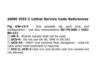 ASME VIII-1 Lethal Service Code References
Fig UW-13.5 - One possible lap joint stub end
configuration - see also interpretation BC-79-680 / VIII-
80-111
UB-3 - Brazed vessels shall not be used
UCS-6 - Do not use SA-36, 38W or SA-283
UCS-79 - PWHT and extreme fiber elongation - read for
rules when heat treatment is required
UCI-2, UCD-2 Cast iron and ductile cast iron vessels are
not allowed.
 