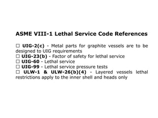 ASME VIII-1 Lethal Service Code References
UIG-2(c) - Metal parts for graphite vessels are to be
designed to UIG requirements
UIG-23(b) - Factor of safety for lethal service
UIG-60 - Lethal service
UIG-99 - Lethal service pressure tests
ULW-1 & ULW-26(b)(4) - Layered vessels lethal
restrictions apply to the inner shell and heads only
 