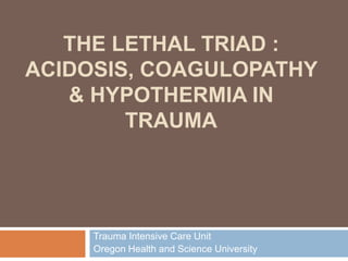 THE LETHAL TRIAD :
ACIDOSIS, COAGULOPATHY
& HYPOTHERMIA IN
TRAUMA
Trauma Intensive Care Unit
Oregon Health and Science University
 