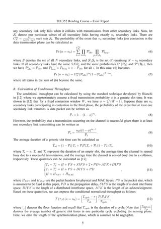 TEL352 Reading Course - Final Report
any secondary link only fails when it collides with transmissions from other secondary links. Now, let
Sk denote one particular subset of all secondary links having exactly n0 secondary links. There are
Cn0
N = N!
n0!(N−n0)!
such sets Sk. The probability of the event that n0 secondary links join contention in the
data transmission phase can be calculated as
Pr (n = n0) =
C
n0
N
k=1 i∈Sk
Pi
idle
j∈SSk
Pj
busy, (6)
where S denotes the set of all N secondary links, and SSk is the set of remaining N − n0 secondary
links. If all secondary links have the same SNRp and the same probabilities Pi
(H0) and Pi
(H1), then
we have Pi
idle = Pidle and Pi
busy = Pbusy = 1 − Pidle for all i. In this case, (6) becomes
Pr (n = n0) = Cn0
N (Pidle)n0
(1 − Pidle)N−n0
, (7)
where all terms in the sum of (6) become the same.
B. Calculation of Conditional Throughput
The conditional throughput can be calculated by using the standard technique developed by Bianchi
in [12] where we approximately assume a ﬁxed transmission probability φ in a generic slot time. It was
shown in [12] that for a ﬁxed contention window W, we have φ = 2/ (W + 1). Suppose there are n0
secondary links participating in contention in the third phase, the probability of the event that at least one
secondary link transmits is data packet can be written as
Pt = 1 − (1 − φ)n0
. (8)
However, the probability that a transmission occurring on the channel is successful given there is at least
one secondary link transmitting can be written as
Ps =
n0φ(1 − φ)n0−1
Pt
. (9)
The average duration of a generic slot time can be calculated as
¯Tsd = (1 − Pt) Te + PtPsTs + Pt (1 − Ps) Tc, (10)
where Te = σ, Ts and Tc represent the duration of an empty slot, the average time the channel is sensed
busy due to a successful transmission, and the average time the channel is sensed busy due to a collision,
respectively. These quantities can be calculated as [12]



Ts = T1
s = H + PS + SIFS + 2 ∗ PD+ACK+DIFS
Tc = T1
c = H + PS + DIFS + PD
H = HPHY + HMAC
, (11)
where HPHY and HMAC are the packet headers for physical and MAC layers, PS is the packet size, which
is assumed to be ﬁxed in this paper, PD is the propagation delay, SIFS is the length of a short interframe
space, DIFS is the length of a distributed interframe space, ACK is the length of an acknowledgment.
Based on these quantities, we can express the conditional normalized throughput as follows:
T (τ, φ |n = n0 ) =
Tcycle − τ
¯Tsd
PsPtPS
Tcycle
, (12)
where ⌊.⌋ denotes the ﬂoor function and recall that Tcycle is the duration of a cycle. Note that
Tcycle−τ
¯Tsd
denotes the average number of generic slot times in one particular cycle excluding the sensing phase.
Here, we omit the length of the synchronization phase, which is assumed to be negligible.
5
 