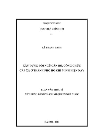 BỘ QUỐC PHÒNG
HỌC VIỆN CHÍNH TRỊ
  
LÊ THÀNH DANH
XÂY DỰNG ĐỘI NGŨ CÁN BỘ, CÔNG CHỨC
CẤP XÃ Ở THÀNH PHỐ HỒ CHÍ MINH HIỆN NAY
LUẬN VĂN THẠC SĨ
XÂY DỰNG ĐẢNG VÀ CHÍNH QUYỀN NHÀ NƯỚC
HÀ NỘI - 2014
 