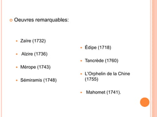  Oeuvres remarquables:
 Zaïre (1732)
 Alzire (1736)
 Mérope (1743)
 Sémiramis (1748)
 Édipe (1718)
 Tancrède (1760)...