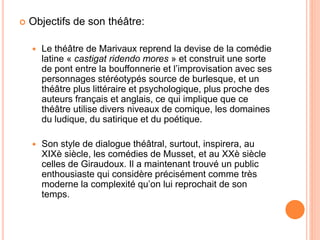  Objectifs de son théâtre:
 Le théâtre de Marivaux reprend la devise de la comédie
latine « castigat ridendo mores » et ...
