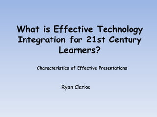 What is Effective Technology Integration for 21st Century Learners?  Characteristics of Effective Presentations Ryan Clarke 
