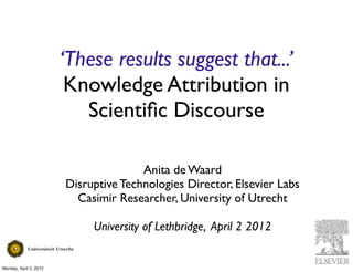 ‘These results suggest that...’
                         Knowledge Attribution in
                           Scientiﬁc Discourse

                                       Anita de Waard
                        Disruptive Technologies Director, Elsevier Labs
                          Casimir Researcher, University of Utrecht

                             University of Lethbridge, April 2 2012


Monday, April 2, 2012
 