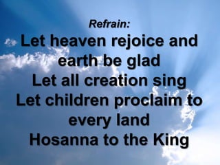 Refrain:
Let heaven rejoice and
     earth be glad
  Let all creation sing
Let children proclaim to
       every land
 Hosanna to the King
 