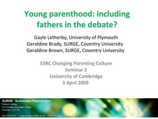 Young parenthood: including fathers in the debate? Gayle Letherby, University of Plymouth Geraldine Brady, SURGE, Coventry University  Geraldine Brown, SURGE, Coventry University  ESRC Changing Parenting Culture Seminar 2 University of Cambridge 3 April 2009  
