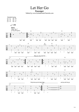 Let Her Go
Passenger
Tabbed by www.GoliathGuitarTutorials.com
1/4
= 150
Standard tuning
1 = E
2 = B
3 = G
4 = D
5 = A
6 = E
1
Capo. fret 7
Intro
3
0
3 1
1
0
H
2
1
3
1
2
3
1
0
1
2
3
1 3
3
0
3 1
0
0
H
2
1
2
0
2
2
0
1
5
3
3
0
0
3
3
0
3 1
1
0
H
2
1
3
1
2
3
1
3
1
P
0
3
1
3
1
H
3
0
0
0
1
2
0
2
2
1
9
1.
0
2
2
1 3
3
0
3 1
2.
0
2
2
1
3
May you only need the ....
0
0
0
1
3
1
1
2
3
1
3
1
0
H
2
3
0
2
1
13
3
0
0
3
0
0
0
0
0
2
H
1
0
2
2
1
1
3
1
1
2
3
1
3
1
0
H
2
3
0
2
1
17
1.
3
0
0
3
0
0
0
3
0
0
Only know you've been high...
3
0
0
0
2.
3
0
0
(0)
(0)
..and you let her go
 