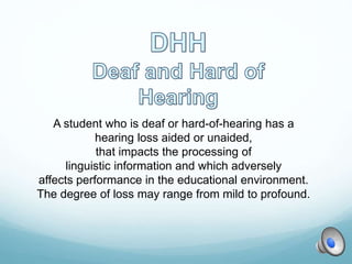A student who is deaf or hard-of-hearing has a
hearing loss aided or unaided,
that impacts the processing of
linguistic information and which adversely
affects performance in the educational environment.
The degree of loss may range from mild to profound.
 