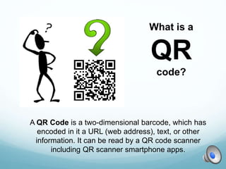 A QR Code is a two-dimensional barcode, which has
encoded in it a URL (web address), text, or other
information. It can be read by a QR code scanner
including QR scanner smartphone apps.
What is a
QR
code?
 