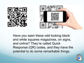 Have you seen these odd looking black
and white squares magazines, on signs,
and online? They’re called Quick
Response (QR) codes, and they have the
potential to do some remarkable things.
 