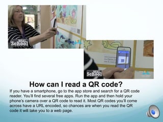 How can I read a QR code?
If you have a smartphone, go to the app store and search for a QR code
reader. You’ll find several free apps. Run the app and then hold your
phone’s camera over a QR code to read it. Most QR codes you’ll come
across have a URL encoded, so chances are when you read the QR
code it will take you to a web page.
 