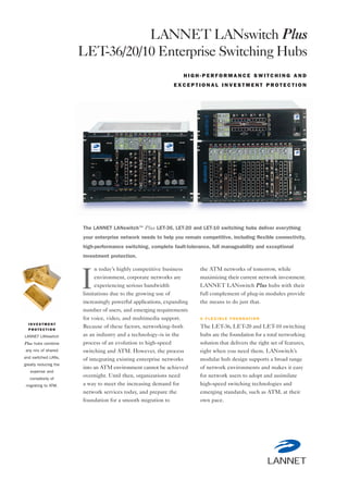 I N V E S T M E N T
P R O T E C T I O N
LANNET LANswitch
Plus hubs combine
any mix of shared
and switched LANs,
greatly reducing the
expense and
complexity of
migrating to ATM.
n today’s highly competitive business
environment, corporate networks are
experiencing serious bandwidth
limitations due to the growing use of
increasingly powerful applications, expanding
number of users, and emerging requirements
for voice, video, and multimedia support.
Because of these factors, networking–both
as an industry and a technology–is in the
process of an evolution to high-speed
switching and ATM. However, the process
of integrating existing enterprise networks
into an ATM environment cannot be achieved
overnight. Until then, organizations need
a way to meet the increasing demand for
network services today, and prepare the
foundation for a smooth migration to
the ATM networks of tomorrow, while
maximizing their current network investment.
LANNET LANswitch Plus hubs with their
full complement of plug-in modules provide
the means to do just that.
A F L E X I B L E F O U N D AT I O N
The LET-36, LET-20 and LET-10 switching
hubs are the foundation for a total networking
solution that delivers the right set of features,
right when you need them. LANswitch’s
modular hub design supports a broad range
of network environments and makes it easy
for network users to adopt and assimilate
high-speed switching technologies and
emerging standards, such as ATM, at their
own pace.
LANNET LANswitch Plus
LET-36/20/10 Enterprise Switching Hubs
H I G H - P E R F O R M A N C E S W I T C H I N G A N D
E X C E P T I O N A L I N V E S T M E N T P R O T E C T I O N
The LANNET LANswitch™ Plus LET-36, LET-20 and LET-10 switching hubs deliver everything
your enterprise network needs to help you remain competitive, including flexible connectivity,
high-performance switching, complete fault-tolerance, full manageability and exceptional
investment protection.
I
 