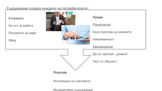 Съдържание според нуждите на потребителите:
Ситуации:
На път за работа
Почивките за кафе
Обяд
Подходи
Интеграция на сайтовете
Интерактивно съдържание
Нужди
Рационални
Бърз преглед на новините
Навременност
Емоционални
Да се чувстват „ценени“
Част от общност
 