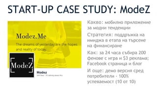 START-UP CASE STUDY: ModeZ
Какво: мобилно приложение
за модни тенденции
Стратегия: поддръжка на
имиджа в етапа на търсене
на финансиране
Как: за 24 часа събира 200
фенове с игра и $3 реклама;
Facebook страница и блог
И още: демо версия сред
потребители - 100%
успеваемост (10 от 10)
 