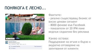 ПОНЯКОГА Е ЛЕСНО...
Фактите:
- реално съществуващ бизнес от
висок ценови сегмент
- 8000 фенове във Facebook
- показатели от 20 IPM поне
веднъж седмично без реклама
Какво остава:
Поддържане на огъня и бързо и
акуратно отговаряне на
запитвания от клиенти
 