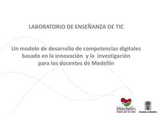 LABORATORIO DE ENSEÑANZA DE TIC
Un modelo de desarrollo de competencias digitales
basado en la innovación y la investigación
para los docentes de Medellín
 