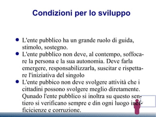 Condizioni per lo sviluppo L'ente pubblico ha un grande ruolo di guida, stimolo, sostegno. L'ente pubblico non deve, al contempo, soffocare la persona e la sua autonomia. Deve farla emergere, responsabilizzarla, suscitar e rispettare l'iniziativa del singolo L'ente pubbico non deve svolgere attività che i cittadini possono svolgere meglio diretamente. Qunado l'ente pubblico si inoltra su questo sentiero si verificano sempre e din ogni luogo inefficicienze e corruzione. 