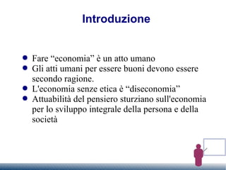 Introduzione  Fare “economia” è un atto umano Gli atti umani per essere buoni devono essere secondo ragione. L'economia senze etica è “diseconomia” Attuabilità del pensiero sturziano sull'economia per lo sviluppo integrale della persona e della società 