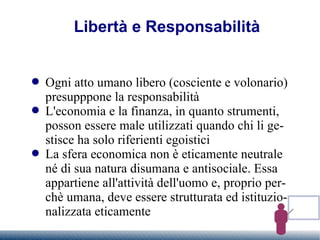 Libertà e Responsabilità Ogni atto umano libero (cosciente e volonario) presupppone la responsabilità L'economia e la finanza, in quanto strumenti, posson essere male utilizzati quando chi li gestisce ha solo riferienti egoistici La sfera economica non è eticamente neutrale né di sua natura disumana e antisociale. Essa appartiene all'attività dell'uomo e, proprio perchè umana, deve essere strutturata ed istituzionalizzata eticamente 