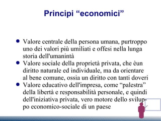 Principi “economici” Valore centrale della persona umana, purtroppo uno dei valori più umiliati e offesi nella lunga storia dell'umanintà Valore sociale della proprietà privata, che èun diritto naturale ed individuale, ma da orientare al bene comune, ossia un diritto con tanti doveri Valore educativo dell'impresa, come “palestra” della libertà e responsabilità personale, e quindi dell'iniziativa privata, vero motore dello sviluppo economico-sociale di un paese 