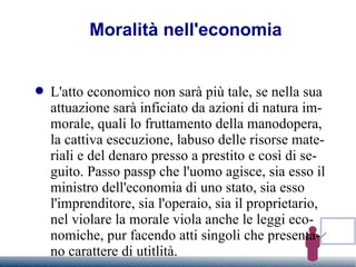 Moralità nell'economia L'atto economico non sarà più tale, se nella sua attuazione sarà inficiato da azioni di natura immorale, quali lo fruttamento della manodopera, la cattiva esecuzione, labuso delle risorse materiali e del denaro presso a prestito e così di seguito. Passo passp che l'uomo agisce, sia esso il ministro dell'economia di uno stato, sia esso l'imprenditore, sia l'operaio, sia il proprietario, nel violare la morale viola anche le leggi economiche, pur facendo atti singoli che presentano carattere di utitlità. 