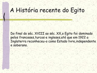 A História recente do Egito
Do final do séc. XVIII ao séc. XX,o Egito foi dominado
pelos franceses,turcos e ingleses,até que em 1922 a
Inglaterra reconheceu-o como Estado livre,independente
e soberano.
 