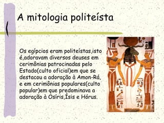 A mitologia politeísta
Os egípcios eram politeístas,isto
é,adoravam diversos deuses em
cerimônias patrocinadas pelo
Estado(culto oficial)em que se
destacou a adoração à Amon-Rá,
e em cerimônias populares(culto
popular)em que predominava a
adoração à Osíris,Ísis e Hórus.
 